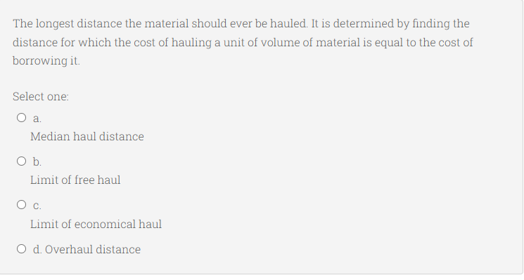 The longest distance the material should ever be hauled. It is determined by finding the
distance for which the cost of hauling a unit of volume of material is equal to the cost of
borrowing it.
Select one:
a.
Median haul distance
Ob.
Limit of free haul
Limit of economical haul
O d. Overhaul distance
