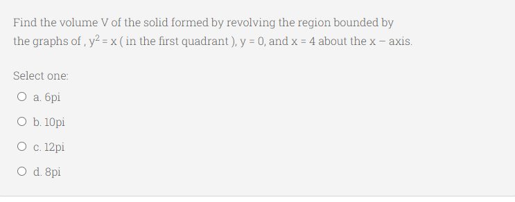 Find the volume V of the solid formed by revolving the region bounded by
the graphs of , y? = x ( in the first quadrant), y = 0, and x = 4 about the x – axis.
Select one:
O a. 6pi
O b. 10pi
О с. 12 pі
O d. 8pi
