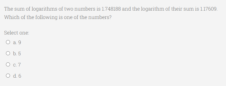 The sum of logarithms of two numbers is 1.748188 and the logarithm of their sum is 1.17609.
Which of the following is one of the numbers?
Select one:
O a. 9
O b. 5
О с.7
O d.6
