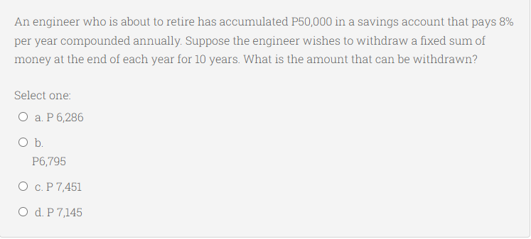 An engineer who is about to retire has accumulated P50,000 in a savings account that pays 8%
per year compounded annually. Suppose the engineer wishes to withdraw a fixed sum of
money at the end of each year for 10 years. What is the amount that can be withdrawn?
Select one:
О а. Р6,286
Ob.
P6,795
О с.Р7,451
O d. P 7,145
