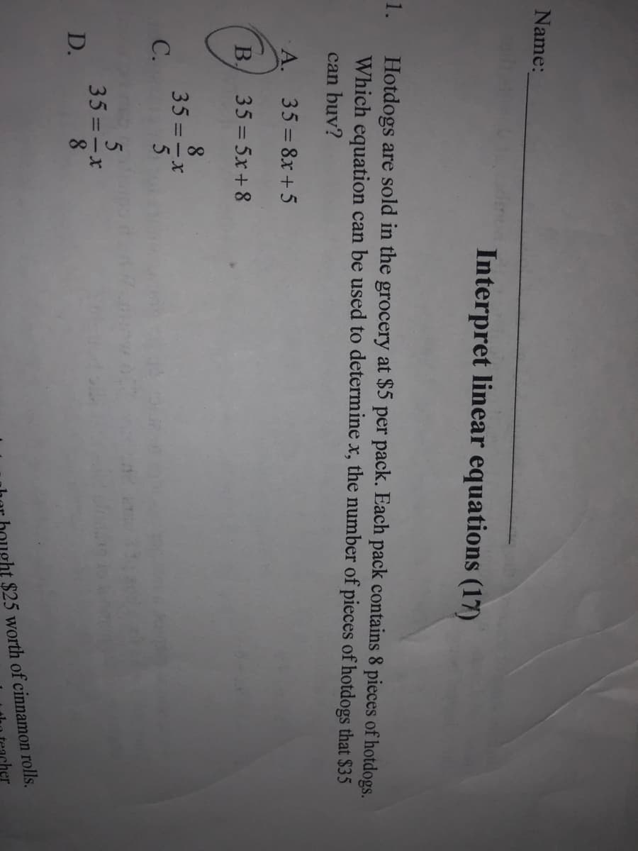 C.
Name:
Interpret linear equations (17)
1.
Hotdogs are sold in the grocery at $5 per pack. Each pack contains 8 pieces of hotdogs.
Which equation can be used to determine x, the number of pieces of hotdogs that $35
can buv?
A. 35 8x+5
B.
35 = 5x+ 8
8
35 =-x
35 =-x
D.
pht $25 worth of cinnamon rolls.
cher
