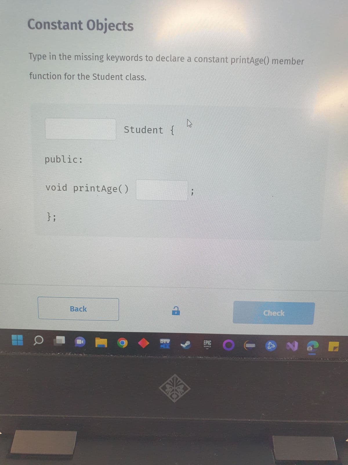 Constant Objects
Type in the missing keywords to declare a constant printAge() member
function for the Student class.
O
public:
void printAge()
};
Student {
Back
2
AXA
W
EPIG O
QAMES
Check
A
N
C