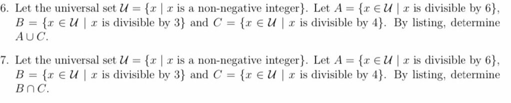 6. Let the universal set U = {x | x is a non-negative integer}. Let A = {r EU | x is divisible by 6},
B = {r €U | x is divisible by 3} and C = {r E U | x is divisible by 4}. By listing, determine
AUC.
7. Let the universal set U = {x | x is a non-negative integer}. Let A = {r EU | x is divisible by 6},
B = {r €U| x is divisible by 3} and C = {x € U | x is divisible by 4}. By listing, determine
BnC.
