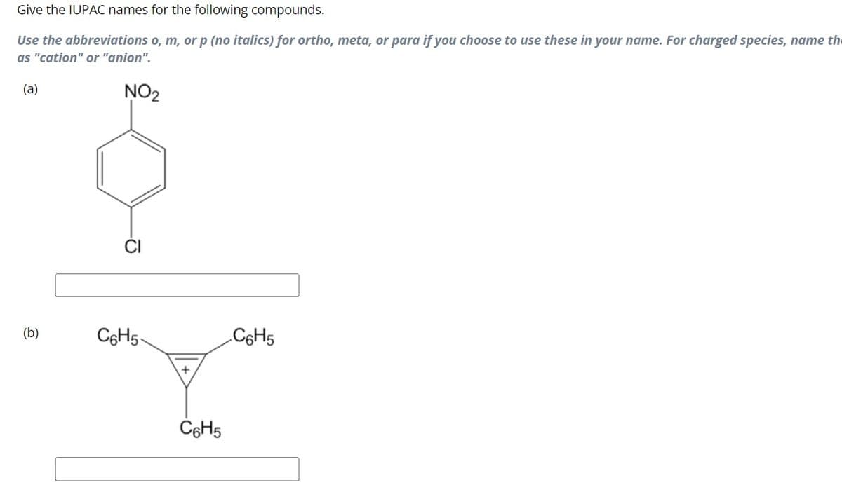 Give the IUPAC names for the following compounds.
Use the abbreviations o, m, or p (no italics) for ortho, meta, or para if you choose to use these in your name. For charged species, name the
as "cation" or "anion".
(a)
NO2
(b)
O
C6H5-
C6H5
C6H5