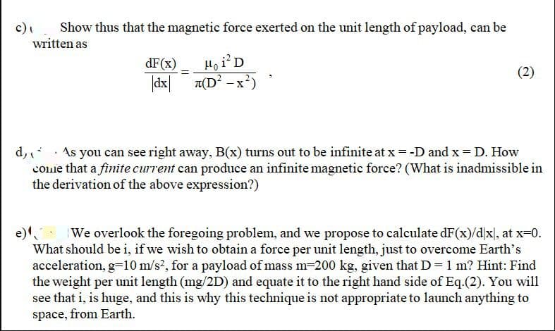 c).
Show thus that the magnetic force exerted on the unit length of payload, can be
written as
Họ iD
|dx| 1(D? -x?)
dF(x)
(2)
d,. As you can see right away, B(x) turns out to be infinite at x = -D and x = D. How
coie that a finite current can produce an infinite magnetic force? (What is inadmissible in
the derivation of the above expression?)
We overlook the foregoing problem, and we propose to calculate dF(x)/dx], at x=0.
What should be i, if we wish to obtain a force per unit length, just to overcome Earth's
acceleration, g=10 m/s?, for a payload of mass m=200 kg, given that D = 1 m? Hint: Find
the weight per unit length (mg/2D) and equate it to the right hand side of Eq.(2). You will
see that i, is huge, and this is why this technique is not appropriate to launch anything to
space, from Earth.
