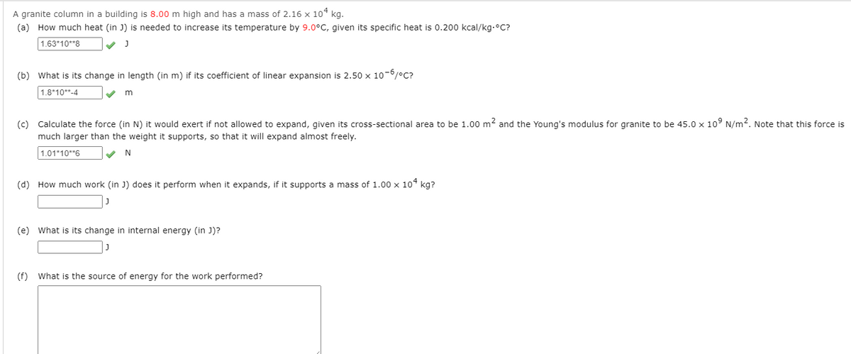 A granite column in a building is 8.00 m high and has a mass of 2.16 x 10* kg.
(a) How much heat (in J) is needed to increase its temperature by 9.0°C, given its specific heat is 0.200 kcal/kg.°C?
1.63*10**8
(b) What is its change in length (in m) if its coefficient of linear expansion is 2.50 x 10-0/°C?
1.8*10**-4
(c) Calculate the force (in N) it would exert if not allowed to expand, given its cross-sectional area to be 1.00 m2 and the Young's modulus for granite to be 45.0 x 10° N/m2. Note that this force is
much larger than the weight it supports, so that it will expand almost freely.
1.01*10**6
N
(d) How much work (in J) does it perform when it expands, if it supports a mass of 1.00 x 10* kg?
(e) What is its change in internal energy (in J)?
(f) What is the source of energy for the work performed?
