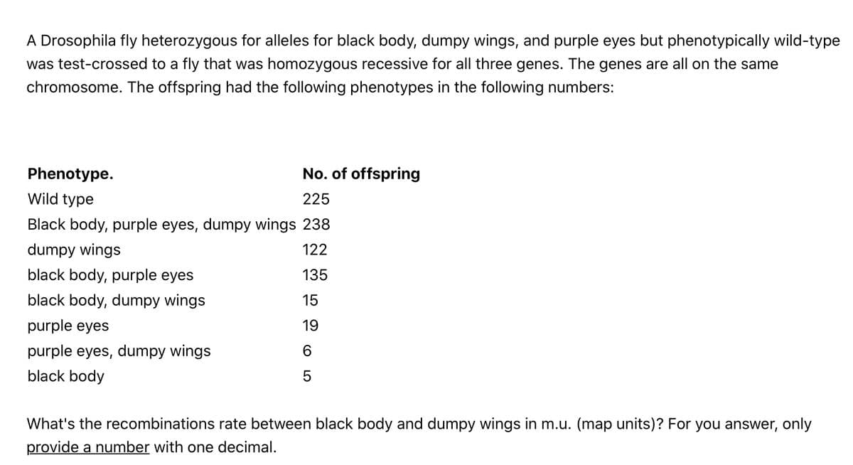 A Drosophila fly heterozygous for alleles for black body, dumpy wings, and purple eyes but phenotypically wild-type
was test-crossed to a fly that was homozygous recessive for all three genes. The genes are all on the same
chromosome. The offspring had the following phenotypes in the following numbers:
Phenotype.
No. of offspring
Wild type
225
Black body, purple eyes, dumpy wings 238
dumpy wings
122
black body, purple eyes
135
black body, dumpy wings
15
purple eyes
19
purple eyes, dumpy wings
black body
What's the recombinations rate between black body and dumpy wings in m.u. (map units)? For you answer, only
provide a number with one decimal.
