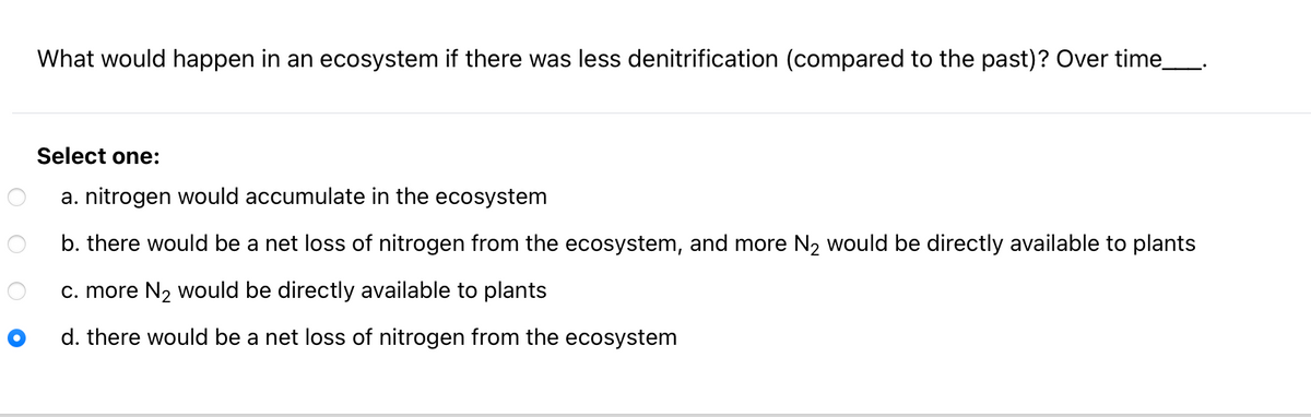 What would happen in an ecosystem if there was less denitrification (compared to the past)? Over time_.
Select one:
a. nitrogen would accumulate in the ecosystem
b. there would be a net loss of nitrogen from the ecosystem, and more N2 would be directly available to plants
c. more N2 would be directly available to plants
d. there would be a net loss of nitrogen from the ecosystem
