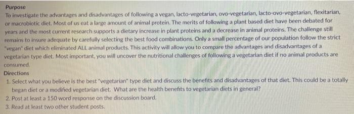 Purpose
To investigate the advantages and disadvantages of following a vegan, lacto-vegetarian, ovo-vegetarian, lacto-ovo-vegetarian, flexitarian,
or macrobiotic diet. Most of us eat a large amount of animal protein. The merits of following a plant based diet have been debated for
years and the most current research supports a dietary increase in plant proteins and a decrease in animal proteins. The challenge still
remains to insure adequate by carefully selecting the best food combinations. Only a small percentage of our population follow the strict
"vegan" diet which eliminated ALL animal products. This activity will allow you to compare the advantages and disadvantages of a
vegetarian type diet. Most important, you will uncover the nutritional challenges of following a vegetarian diet if no animal products are
consumed.
Directions
1. Select what you believe is the best "vegetarian" type diet and discuss the benefits and disadvantages of that diet. This could be a totally
began diet or a modified vegetarian diet. What are the health benefits to vegetarian diets in general?
2. Post at least a 150 word response on the discussion board.
3. Read at least two other student posts.
