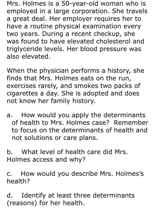 Mrs. Holmes is a 50-year-old woman who is
employed in a large corporation. She travels
a great deal. Her employer requires her to
have a routine physical examination every
two years. During a recent checkup, she
was found to have elevated cholesterol and
triglyceride levels. Her blood pressure was
also elevated.
When the physician performs a history, she
finds that Mrs. Holmes eats on the run,
exercises rarely, and smokes two packs of
cigarettes a day. She is adopted and does
not know her family history.
How would you apply the determinants
of health to Mrs. Holmes case? Remember
to focus on the determinants of health and
not solutions or care plans.
b. What level of health care did Mrs.
Holmes access and why?
c.
How would you describe Mrs. Holmes's
health?
d.
Identify at least three determinants
(reasons) for her health.
