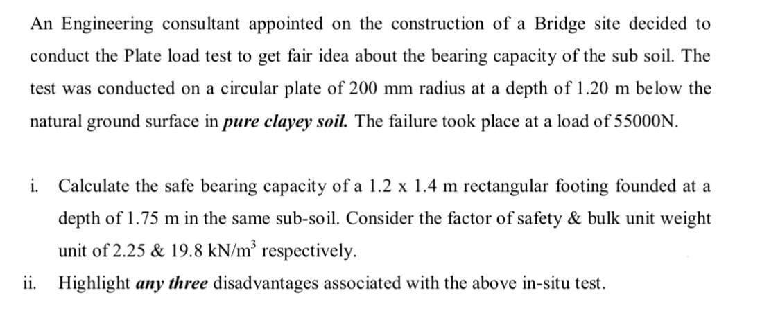 An Engineering consultant appointed on the construction of a Bridge site decided to
conduct the Plate load test to get fair idea about the bearing capacity of the sub soil. The
test was conducted on a circular plate of 200 mm radius at a depth of 1.20 m below the
natural ground surface in pure clayey soil. The failure took place at a load of 55000N.
i. Calculate the safe bearing capacity of a 1.2 x 1.4 m rectangular footing founded at a
depth of 1.75 m in the same sub-soil. Consider the factor of safety & bulk unit weight
unit of 2.25 & 19.8 kN/m' respectively.
ii. Highlight any three disadvantages associated with the above in-situ test.
