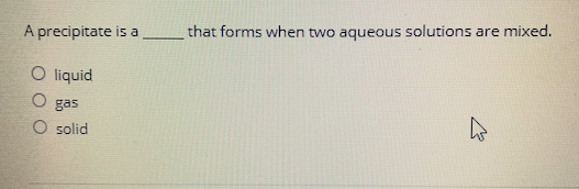 that forms when two aqueous solutions are mixed.
A precipitate is a
O liquid
O gas
O solid
