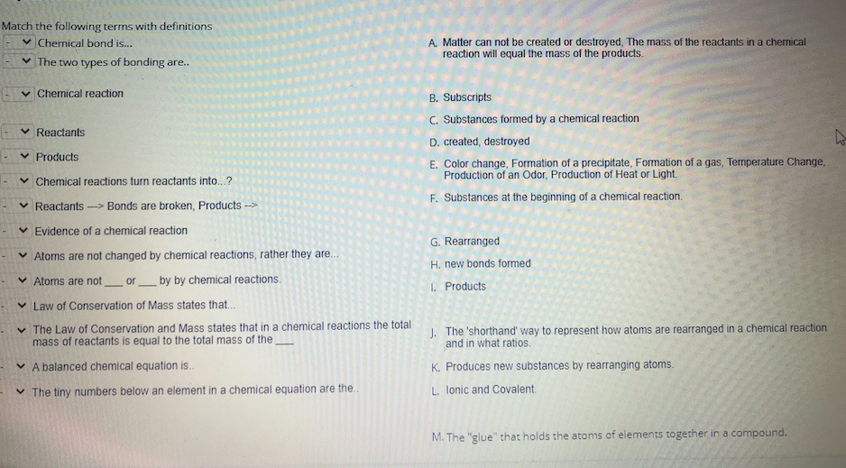 Match the following terms with definitions
v Chemical bond is...
A. Matter can not be created or destroyed, The mass of the reactants in a chemical
reaction will equal the mass of the products.
v The two types of bonding are...
v Chemical reaction
B. Subscripts
C. Substances formed by a chemical reaction
- v Reactants
D. created, destroyed
v Products
E. Color change, Formation of a precipitate, Formation of a gas, Temperature Change,
Production of an Odor, Production of Heat or Light.
v Chemical reactions turn reactants into...?
F. Substances at the beginning of a chemical reaction.
v Reactants-> Bonds are broken, Products
v Evidence of a chemical reaction
G. Rearranged
v Atoms are not changed by chemical reactions, rather they are..
H. new bonds formed
v Atoms are not_ or_ by by chemical reactions.
I. Products
v Law of Conservation of Mass states that..
v The Law of Conservation and Mass states that in a chemical reactions the total
mass of reactants is equal to the total mass of the
1. The 'shorthand' way to represent how atoms are rearranged in a chemical reaction
and in what ratios.
v A balanced chemical equation is..
K. Produces new substances by rearranging atoms.
v The tiny numbers below an element in a chemical equation are the..
L. lonic and Covalent.
M. The "glue" that holds the atoms of elements together in a compound.
