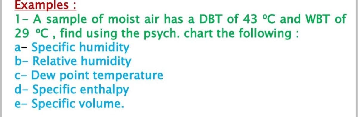 Examples :
1- A sample of moist air has a DBT of 43 °C and WBT of
29 °C , find using the psych. chart the following :
a- Specific humidity
b- Relative humidity
c- Dew point temperature
d- Specific enthalpy
e- Specific volume.
