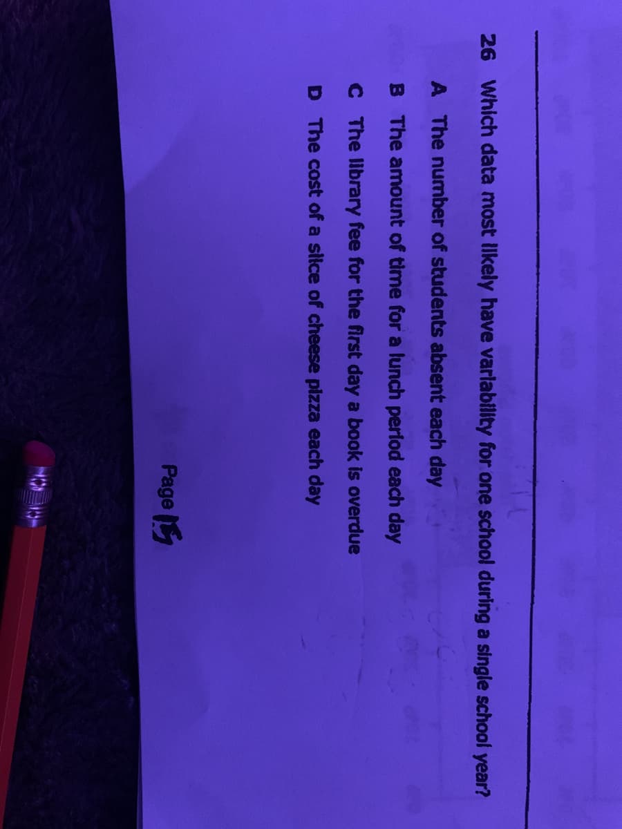 26 Which data most Ilkely have varlability for one school during a single school year?
A The number of students absent each day
B The amount of time for a lunch period each day
C The library fee for the first day a book is overdue
D The cost of a slice of cheese pizza each day
Page
