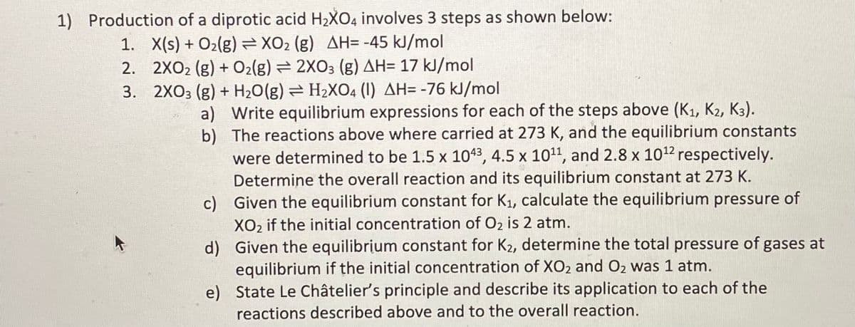 1) Production of a diprotic acid H2XO4 involves 3 steps as shown below:
1. X(s) + O2(g) = XO2 (g) AH= -45 kJ/mol
2. 2XO2 (g) + O2(g) = 2XO3 (g) AH= 17 kJ/mol
3. 2XO3 (g) + H2O(g) = H2XO4 (1) AH= -76 kJ/mol
a) Write equilibrium expressions for each of the steps above (K1, K2, K3).
b) The reactions above where carried at 273 K, and the equilibrium constants
were determined to be 1.5 x 1043, 4.5 x 1011, and 2.8 x 1012 respectively.
Determine the overall reaction and its equilibrium constant at 273 K.
c) Given the equilibrium constant for K1, calculate the equilibrium pressure of
XO2 if the initial concentration of O2 is 2 atm.
d) Given the equilibrium constant for K2, determine the total pressure of gases at
equilibrium if the initial concentration of XO2 and O2 was 1 atm.
e) State Le Châtelier's principle and describe its application to each of the
reactions described above and to the overall reaction.
