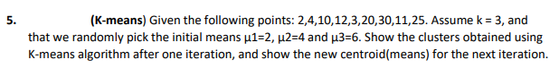 (K-means) Given the following points: 2,4,10,12,3,20,30,11,25. Assume k = 3, and
that we randomly pick the initial means µ1=2, µ2=4 and µ3=6. Show the clusters obtained using
K-means algorithm after one iteration, and show the new centroid(means) for the next iteration.
5.
