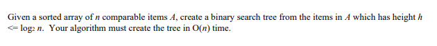 Given a sorted array of n comparable items A, create a binary search tree from the items in A which has height h
<= log: n. Your algorithm must create the tree in O(n) time.
