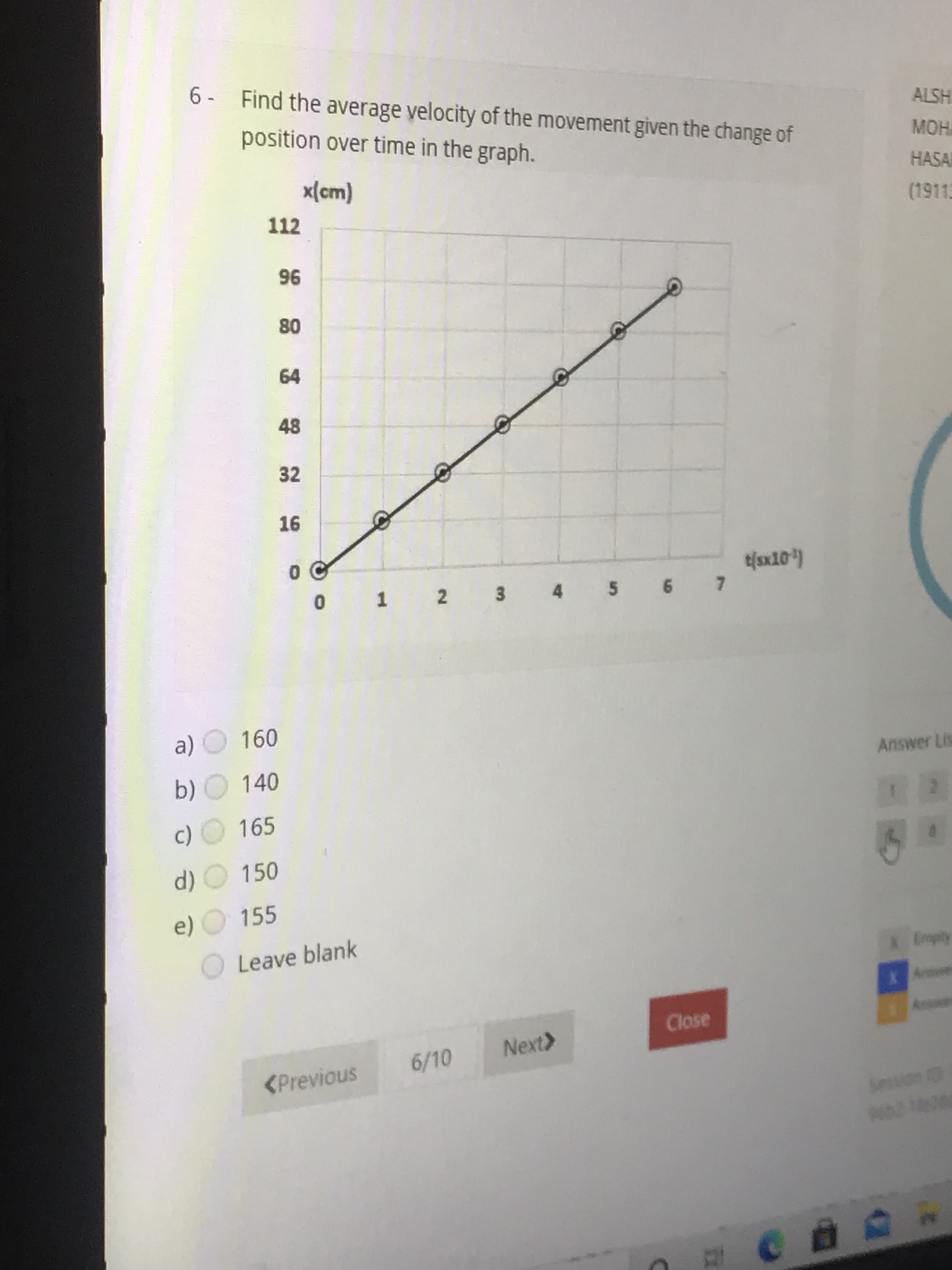 6 - Find the average velocity of the movement given the change of
position over time in the graph.
x{cm)
112
96
80
64
48
32
16
1 2 3 4 5 6 7
a) O 160
b) 140
c) 165
d) O 150
e) O 155
Leave blank
