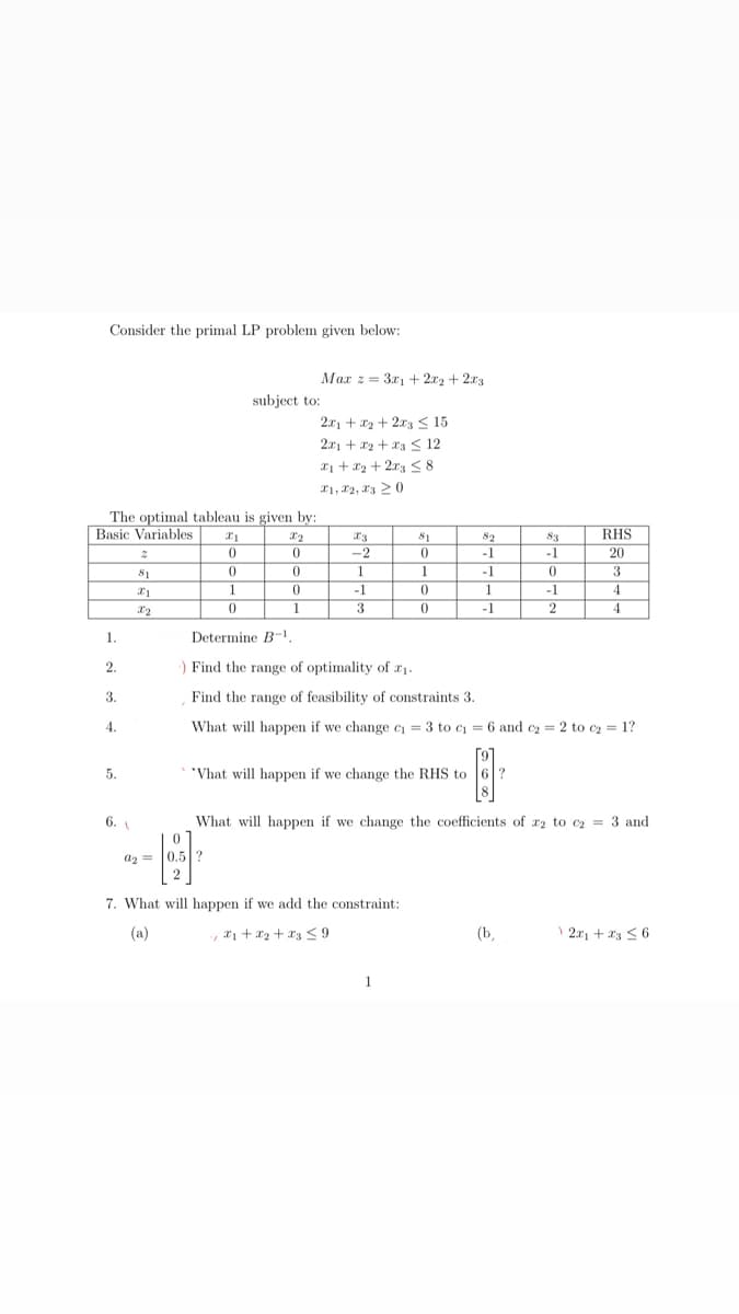 Consider the primal LP problem given below:
The optimal tableau is given by:
Basic Variables X1
0
1.
2.
3.
4.
5.
6.
2
81
x1
X2
0
1
a2= 0.5
subject to:
Max 2 = 3x₁ + 2x2 + 2x3
X2
0
0
0
1
2x1 + x₂ + 2x3 ≤ 15
2x1 + x2 + x3 ≤ 12
x₁ + x₂ + 2x3 ≤8
X1, X2, 320
X3
-2
-1
3
81
0
1
0
0
82
-1
7. What will happen if we add the constraint:
-, *₁ + x₂ + x3 ≤9
-1
1
-1
"What will happen if we change the RHS to ?
1
83
-1
0
Determine B-¹,
) Find the range of optimality of ₁.
Find the range of feasibility of constraints 3.
What will happen if we change c₁ = 3 to c₁ = 6 and ₂ = 2 to c₂ = 1?
0
(b,
-1
2
RHS
20
3
What will happen if we change the coefficients of r2 to c₂ = 3 and
4
4
2x1 + x3 ≤ 6