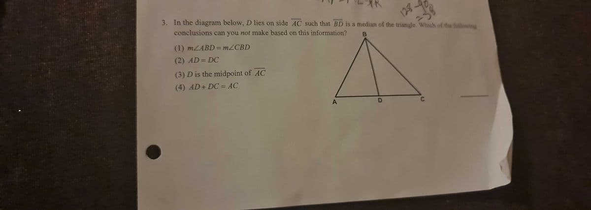 3. In the diagram below, D lies on side AC such that BD is a median of the triangle. Which of the following
conclusions can you not make based on this information?
128
(1) MLABD = M2CBD
B
%3D
(2) AD= DC
%3D
(3) D is the midpoint of AC
(4) AD+ DC = AC
