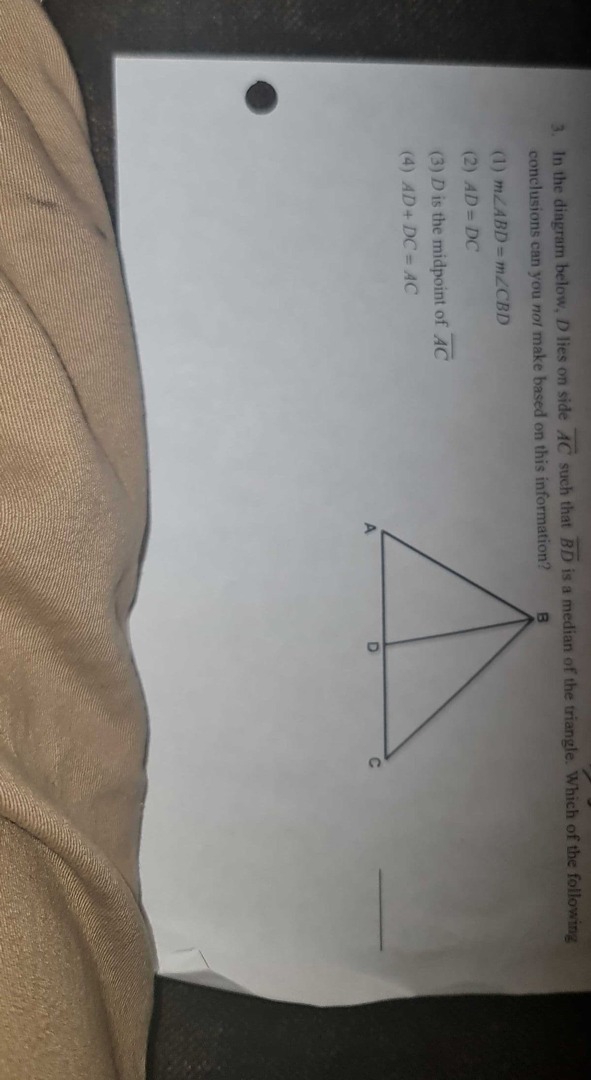 3. In the diagram below, D lies on side AC such that BD is a median of the triangle. Which of the following
conclusions can you not make based on this information?
(1) MZABD= MZCBD
(2) AD= DC
(3) D is the midpoint of AC
(4) AD+ DC = AC
%3D
