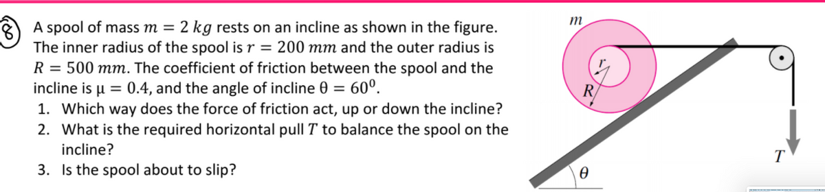 A spool of mass m = 2 kg rests on an incline as shown in the figure.
The inner radius of the spool is r = 200 mm and the outer radius is
R = 500 mm. The coefficient of friction between the spool and the
incline is u = 0.4, and the angle of incline 0 =
1. Which way does the force of friction act, up or down the incline?
60°.
R
2. What is the required horizontal pull T to balance the spool on the
incline?
T
3. Is the spool about to slip?
