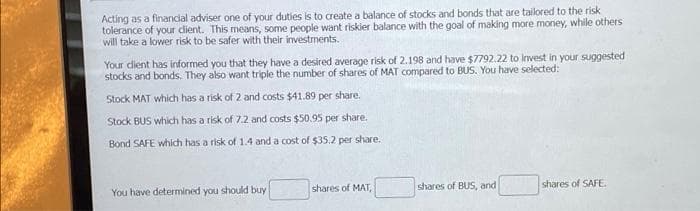 Acting as a financial adviser one of your duties is to create a balance of stocks and bonds that are tailored to the risk
tolerance of your dient. This means, some people want riskier balance with the goal of making more money, while others
will take a lower risk to be safer with their investments.
Your dient has informed you that they have a desired average risk of 2.198 and have $7792.22 to Invest in your suggested
stocks and bonds. They also want triple the number of shares of MAT compared to BUS. You have selected:
Stock MAT which has a risk of 2 and costs $41.89 per share.
Stock BUS which has a risk of 7.2 and costs $50.95 per share.
Bond SAFE which has a risk of 1.4 and a cost of $35.2 per share.
shares of MAT,
shares of BUS, and
shares of SAFE.
You have determined you should buy
