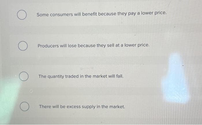 O
O
O
Some consumers will benefit because they pay a lower price.
Producers will lose because they sell at a lower price.
The quantity traded in the market will fall.
There will be excess supply in the market.