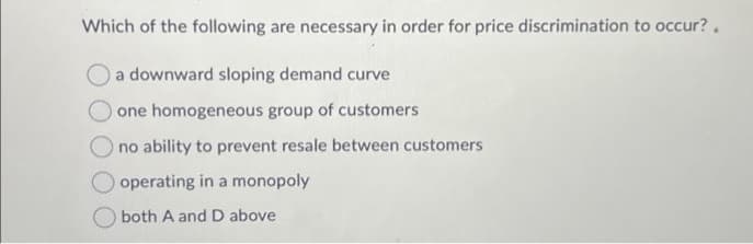 Which of the following are necessary in order for price discrimination to occur?.
a downward sloping demand curve
one homogeneous group of customers
no ability to prevent resale between customers
operating in a monopoly
both A and D above