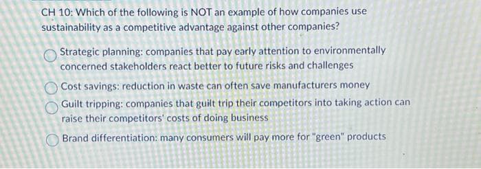 CH 10: Which of the following is NOT an example of how companies use
sustainability as a competitive advantage against other companies?
Strategic planning: companies that pay early attention to environmentally
concerned stakeholders react better to future risks and challenges
Cost savings: reduction in waste can often save manufacturers money
Guilt tripping: companies that guilt trip their competitors into taking action can
raise their competitors' costs of doing business
Brand differentiation: many consumers will pay more for "green" products