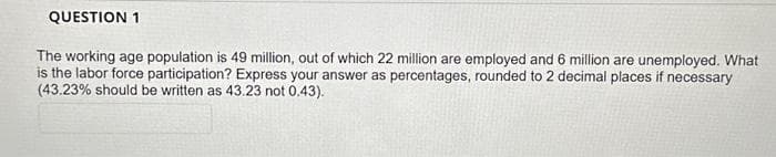 QUESTION 1
The working age population is 49 million, out of which 22 million are employed and 6 million are unemployed. What
is the labor force participation? Express your answer as percentages, rounded to 2 decimal places if necessary
(43.23% should be written as 43.23 not 0.43).