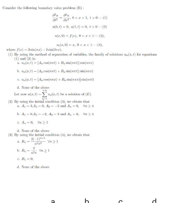 Consider the following boundary value problem (E) :
u
a2 0<2< 1, t>0.. (1)
u(0, t) – 0, u(1, t) – 0, t > 0.. (2)
u(x, 0) = f(x), 0 < r<1…(3),
ue(1, 0) – 2, 0 <r <1…(4),
where f(r) = 3 sin(wx) – 2 sin(3rz).
(1) By using the method of separation of variables, the family of solutions un(r, t) for equations
(1) and (2) is:
a. Un(x, t) = [An cos(nat) + B, sin(nxt)] cos (na2)
b. Un(r, t) – [An cos(nat) + Bn sin(nat)] sin(nar)
c. Un(2, t) = [A, cos(nax) + B, sin(naz)] sin(nat)
d. None of the above
+00
Let now u(r, t) = Un(x, t) be a solution of (E).
%3D
(2) By using the initial condition (3), we obtain that
a. A1 = 3,A2 = 0, A3 = -2 and An = 0, Vn > 4
b. A1 = 0,42 = -2, A3 = 3 and A, = 0, Vn > 4
c. An = 0, Vn 21
d. None of the above
(3) By using the initial condition (4), we obtain that
2(–1)"+1
a. B
Vn 21
%3D
b. B
Vn 21
с. В, — 0.
d. None of the above
d.
