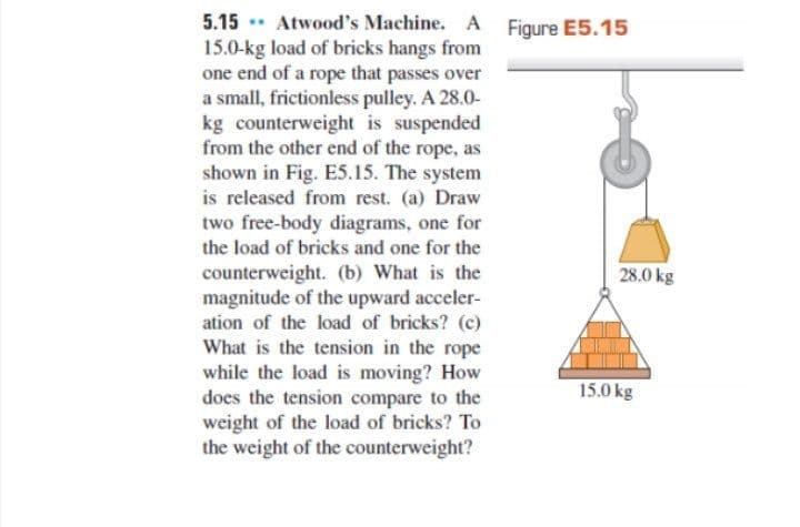 5.15 . Atwood's Machine. A Figure E5.15
15.0-kg load of bricks hangs from
one end of a rope that passes over
a small, frictionless pulley. A 28.0-
kg counterweight is suspended
from the other end of the rope, as
shown in Fig. E5.15. The system
is released from rest. (a) Draw
two free-body diagrams, one for
the load of bricks and one for the
counterweight. (b) What is the
magnitude of the upward acceler-
ation of the load of bricks? (c)
What is the tension in the rope
while the load is moving? How
does the tension compare to the
weight of the load of bricks? To
the weight of the counterweight?
28.0 kg
15.0 kg
