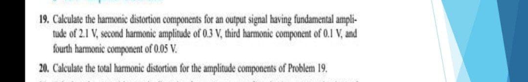 19. Calculate the harmonic distortion components for an output signal having fundamental ampli-
tude of 2.1 V, second harmonic amplitude of 0.3 V, third harmonic component of 0.1 V, and
fourth harmonic component of 0.05 V.
20. Calculate the total harmonic distortion for the amplitude components of Problem 19.
