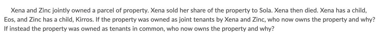 Xena and Zinc jointly owned a parcel of property. Xena sold her share of the property to Sola. Xena then died. Xena has a child,
Eos, and Zinc has a child, Kirros. If the property was owned as joint tenants by Xena and Zinc, who now owns the property and why?
If instead the property was owned as tenants in common, who now owns the property and why?
