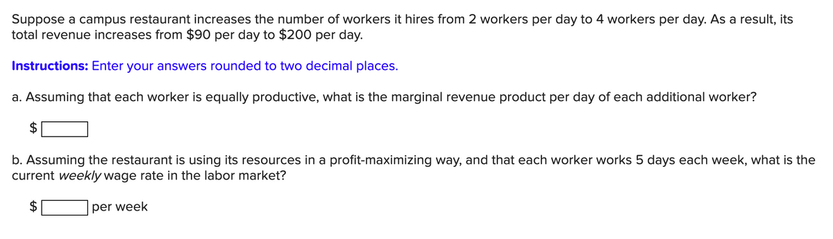 Suppose a campus restaurant increases the number of workers it hires from 2 workers per day to 4 workers per day. As a result, its
total revenue increases from $90 per day to $200 per day.
Instructions: Enter your answers rounded to two decimal places.
a. Assuming that each worker is equally productive, what is the marginal revenue product per day of each additional worker?
$
b. Assuming the restaurant is using its resources in a profit-maximizing way, and that each worker works 5 days each week, what is the
current weekly wage rate in the labor market?
per week
