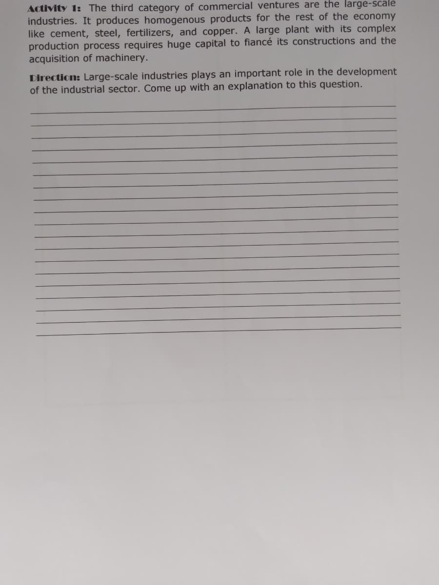 Activity 1: The third category of commercial ventures are the large-scale
industries. It produces homogenous products for the rest of the economy
like cement, steel, fertilizers, and copper. A large plant with its complex
production process requires huge capital to fiancé its constructions and the
acquisition of machinery.
Direction: Large-scale industries plays an important role in the development
of the industrial sector. Come up with an explanation to this question.

