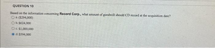 QUESTION 10
Based on the information concerning Record Corp., what amount of goodwill should CD record at the acquisition date?
Oa ($294,000)
Ob.$624,000
Oc$1,000,000
d.5594,000