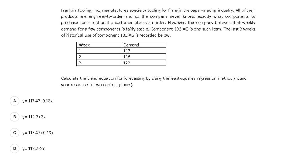 A
B
D
y= 117.47-0.13x
y= 112.7+3x
y= 117.47+0.13x
y= 112.7-2x
Franklin Tooling, Inc., manufactures specialty tooling for firms in the paper-making industry. All of their
products are engineer-to-order and so the company never knows exactly what components to
purchase for a tool until a customer places an order. However, the company believes that weekly
demand for a few components is fairly stable. Component 135.AG is one such item. The last 3 weeks
of historical use of component 135.AG is recorded below.
Week
1
2
3
Demand
117
116
123
Calculate the trend equation for forecasting by using the least-squares regression method (round
your response to two decimal places).