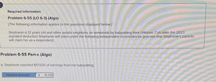 Required information
Problem 6-55 (LO 6-3) (Algo)
[The following information applies to the questions displayed below]
Stephanie is 12 years old and often assists neighbors on weekends by babysitting their children. Calculate the 2023
standard deduction Stephanie will claim under the following independent circumstances (assume that Stephanie's parents
will claim her as a dependent).
Problem 6-55 Part-c (Algo)
c. Stephanie reported $17,920 of earnings from her babysitting.
$ 18,320
Standard deduction