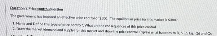 Question 2 Price control question
The government has imposed an effective price control of $500. The equilibrium price for this market is $300?
1. Name and Define this type of price control?. What are the consequences of this price control
2. Draw the market (demand and supply) for this market and show the price control. Explain what happens to D, S Ep, Eq. Qd and Qs