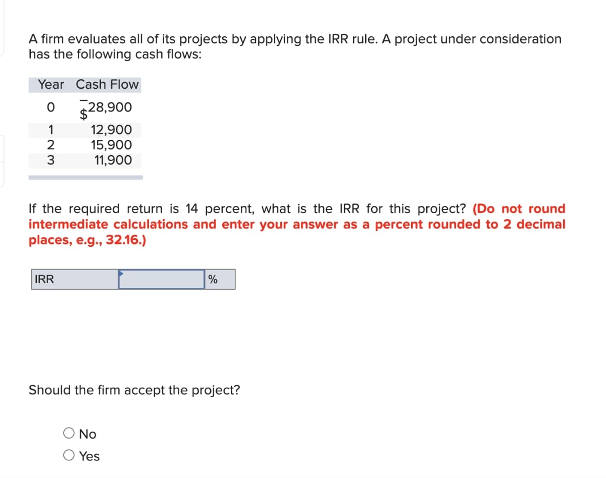 A firm evaluates all of its projects by applying the IRR rule. A project under consideration
has the following cash flows:
Year Cash Flow
O
1
2
3
$28,900
12,900
15,900
11,900
If the required return is 14 percent, what is the IRR for this project? (Do not round
intermediate calculations and enter your answer as a percent rounded to 2 decimal
places, e.g., 32.16.)
IRR
%
Should the firm accept the project?
No
Yes