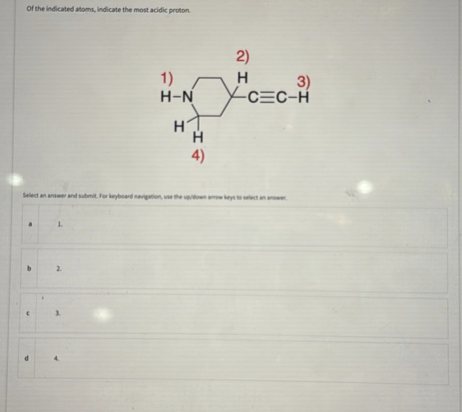 of the indicated atoms, indicate the most acidic proton.
2.
1)
H-N
3.
H
-I
H
4)
2)
H
Select an answer and submit. For keyboard navigation, use the up/down arrow keys to select an answer.
3)
-C=C-H