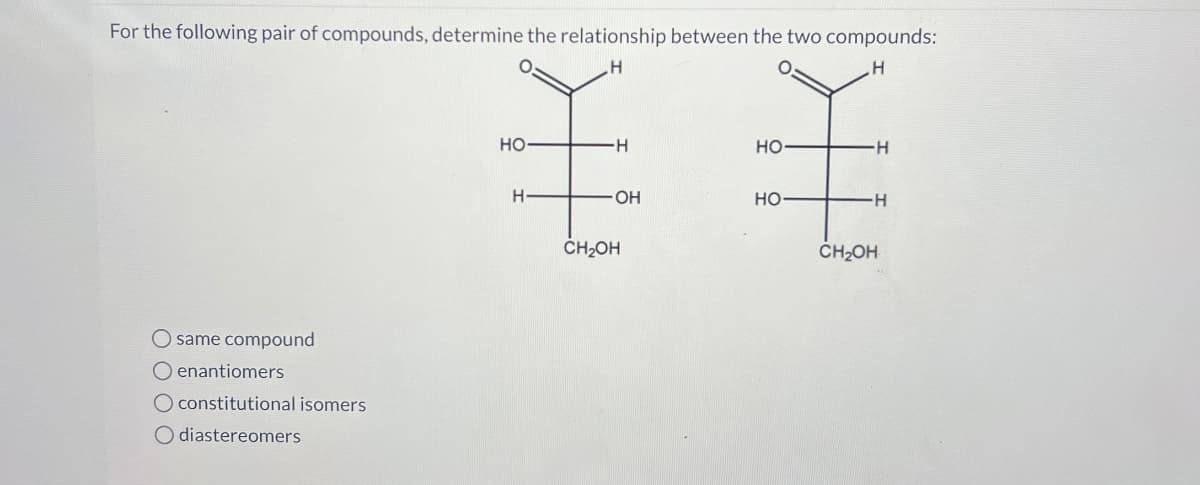 For the following pair of compounds, determine the relationship between the two compounds:
H
H
O same compound
Oenantiomers
O constitutional isomers
O diastereomers
HO-
H
-H
OH
CH₂OH
HO-
HO
H
-H
CH₂OH