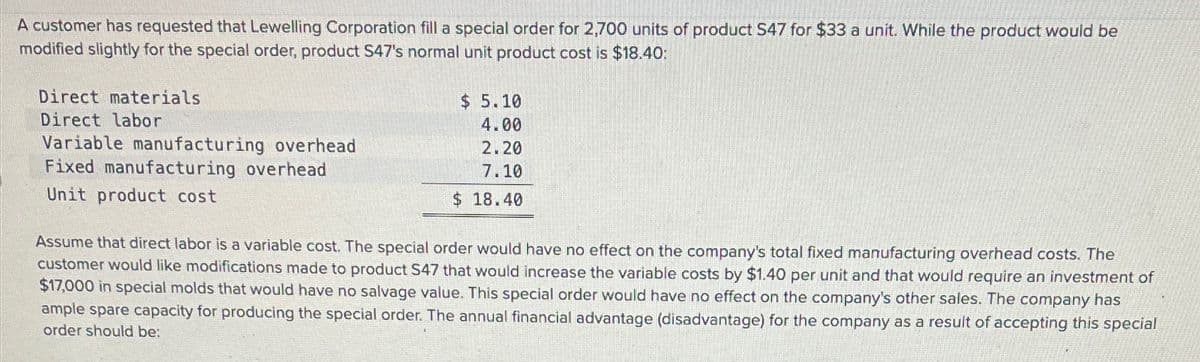 A customer has requested that Lewelling Corporation fill a special order for 2,700 units of product S47 for $33 a unit. While the product would be
modified slightly for the special order, product S47's normal unit product cost is $18.40:
Direct materials
Direct labor
Variable manufacturing overhead
Fixed manufacturing overhead
Unit product cost
$ 5.10
4.00
2.20
7.10
$ 18.40
Assume that direct labor is a variable cost. The special order would have no effect on the company's total fixed manufacturing overhead costs. The
customer would like modifications made to product S47 that would increase the variable costs by $1.40 per unit and that would require an investment of
$17,000 in special molds that would have no salvage value. This special order would have no effect on the company's other sales. The company has
ample spare capacity for producing the special order. The annual financial advantage (disadvantage) for the company as a result of accepting this special
order should be: