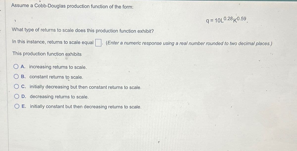 Assume a Cobb-Douglas production function of the form:
3
What type of returns to scale does this production function exhibit?
In this instance, returns to scale equal
This production function exhibits
q=10L0.28K0.59
(Enter a numeric response using a real number rounded to two decimal places.)
OA. increasing returns to scale.
OB. constant returns to scale.
OC. initially decreasing but then constant returns to scale.
O D. decreasing returns to scale.
O E. initially constant but then decreasing returns to scale.