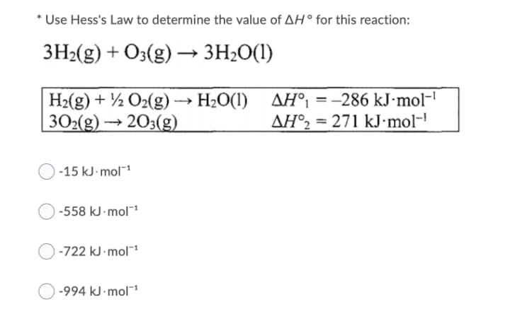 Use Hess's Law to determine the value of AH° for this reaction:
3H2(g) + O3(g) → 3H2O(1)
H2(g) + ½ O2(g) → H2O(1)
| 302(g) → 203(g)
AH° = -286 kJ·mol-'
AH°2 = 271 kJ•mol-!
%3D
-15 kJ- mol-1
-558 kJ mol1
-722 kJ mol
-994 kJ mol1
