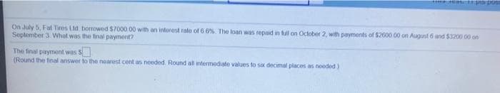 On July 5, Fat Tires Lid borrowed $7000.00 with an intorest rate of 6 0%. The loan was repaid in tull on October 2, with payments of $2600 00 on August 6 and $3200 00 on
September 3. What was the final payment?
The final payment was S
(Round the final answer to the noarest cont as noeded. Round all intermediate values to sox decimal places as noeded)
