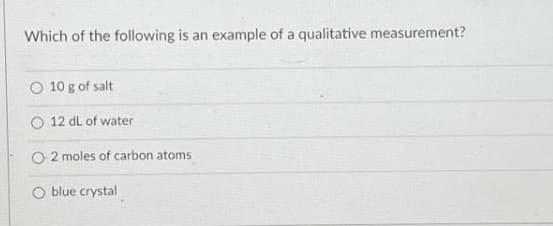 Which of the following is an example of a qualitative measurement?
O 10 g of salt
O 12 dL of water
O 2 moles of carbon atoms
O blue crystal
